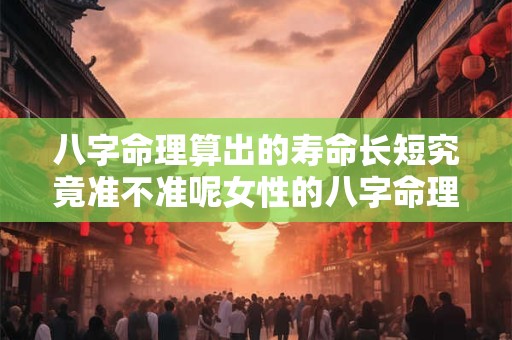 八字命理算出的寿命长短究竟准不准呢女性的八字命理算寿命又有何特别之处