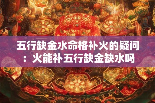 五行缺金水命格补火的疑问：火能补五行缺金缺水吗