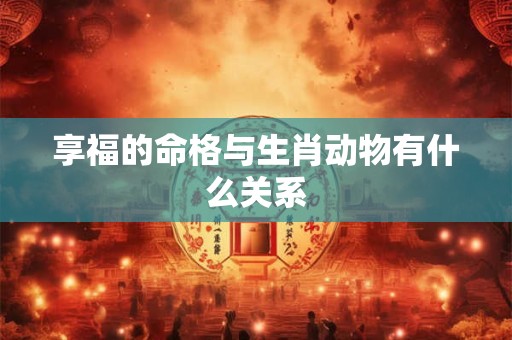 详细阅读:享福的命格与生肖动物有什么关系 享福的命格与生肖动物有什么关系