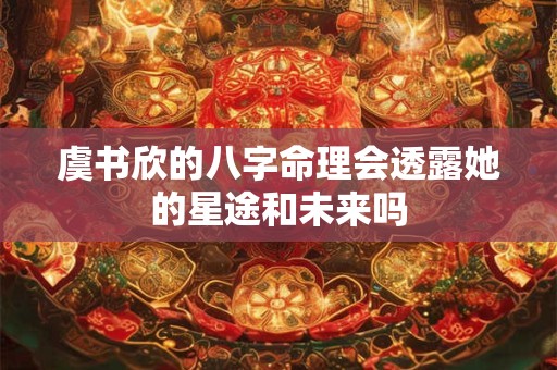 虞书欣的八字命理会透露她的星途和未来吗