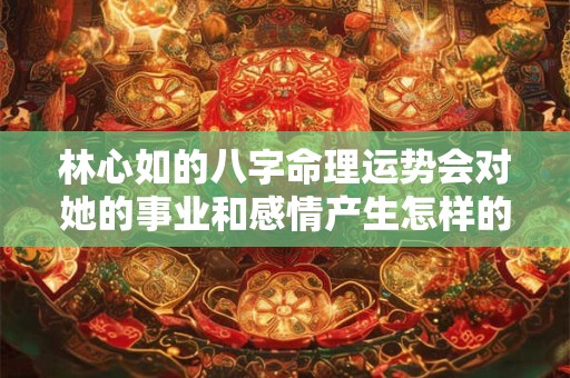 林心如的八字命理运势会对她的事业和感情产生怎样的影响呢