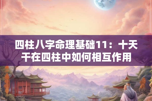 四柱八字命理基础11：十天干在四柱中如何相互作用