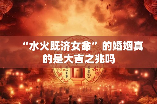 “水火既济女命”的婚姻真的是大吉之兆吗