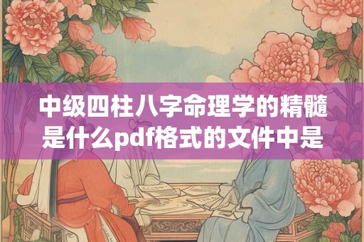中级四柱八字命理学的精髓是什么pdf格式的文件中是否有详细说明