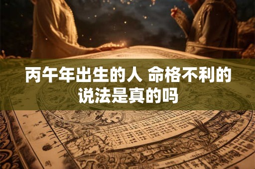 丙午年出生的人 命格不利的说法是真的吗