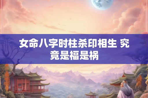 女命八字时柱杀印相生 究竟是福是祸