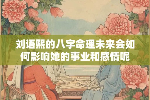 刘语熙的八字命理未来会如何影响她的事业和感情呢