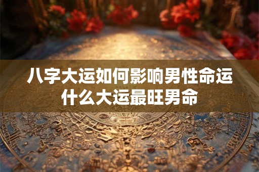 八字大运如何影响男性命运什么大运最旺男命