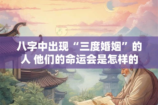 八字中出现“三度婚姻”的人 他们的命运会是怎样的
