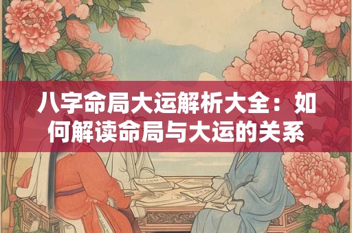 八字命局大运解析大全：如何解读命局与大运的关系