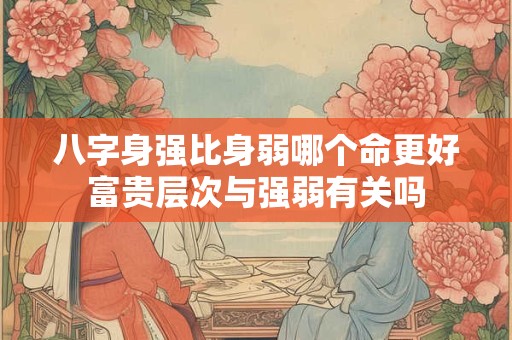 八字身强比身弱哪个命更好富贵层次与强弱有关吗