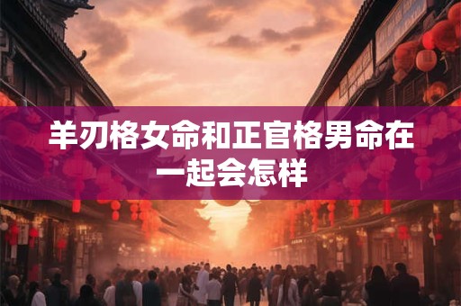 羊刃格女命和正官格男命在一起会怎样