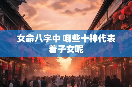 女命八字中 哪些十神代表着子女呢