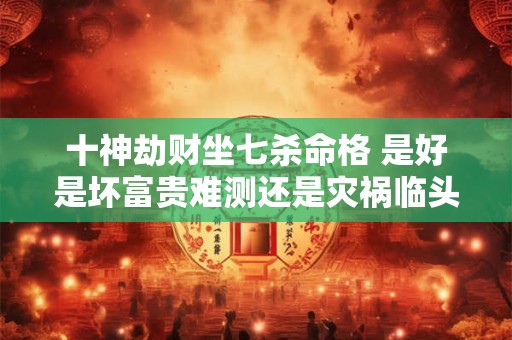 十神劫财坐七杀命格 是好是坏富贵难测还是灾祸临头