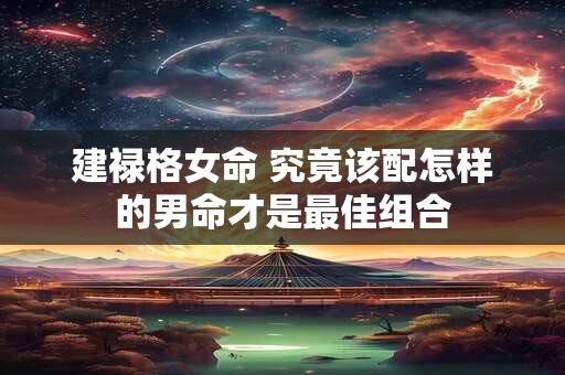 建禄格女命 究竟该配怎样的男命才是最佳组合