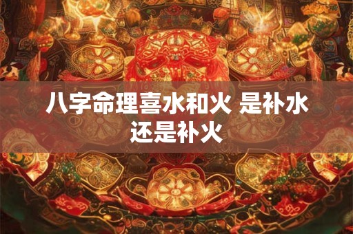 八字命理喜水和火 是补水还是补火