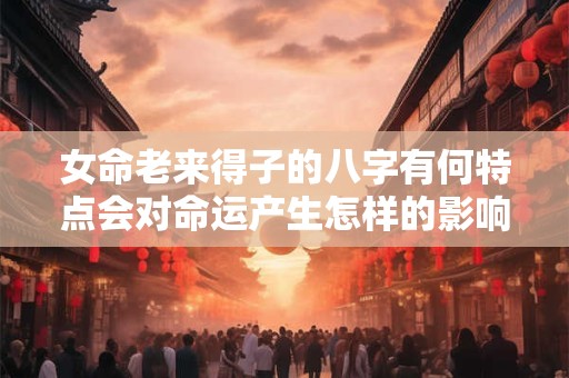女命老来得子的八字有何特点会对命运产生怎样的影响