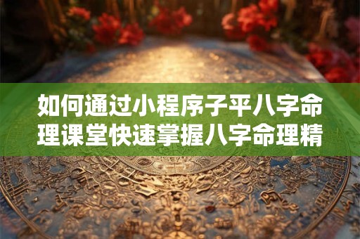 如何通过小程序子平八字命理课堂快速掌握八字命理精髓