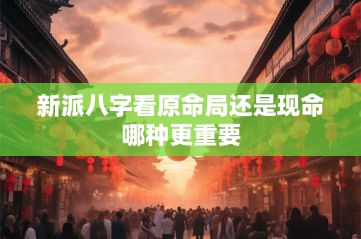 新派八字看原命局还是现命哪种更重要 新派八字看原命局还是现命哪种更重要