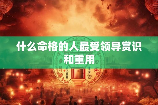 什么命格的人最受领导赏识和重用