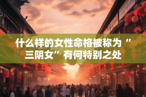 什么样的女性命格被称为“三阴女”有何特别之处