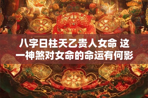 八字日柱天乙贵人女命 这一神煞对女命的命运有何影响
