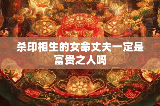 杀印相生的女命丈夫一定是富贵之人吗