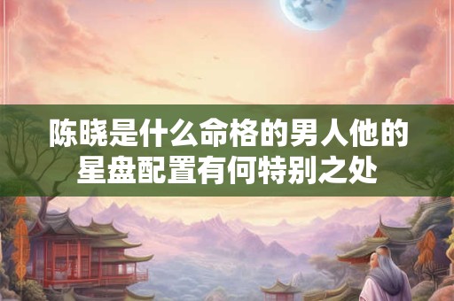 陈晓是什么命格的男人他的星盘配置有何特别之处