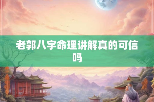老郭八字命理讲解真的可信吗
