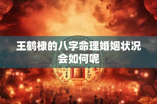 王鹤棣的八字命理婚姻状况会如何呢