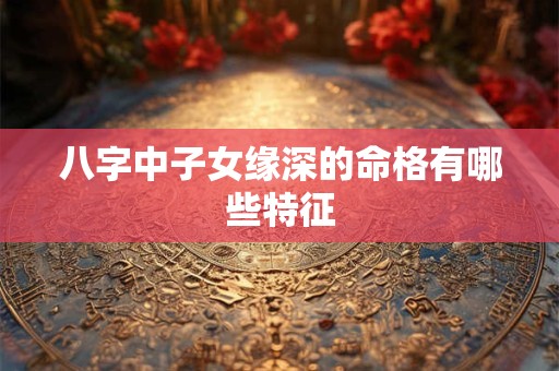 八字中子女缘深的命格有哪些特征