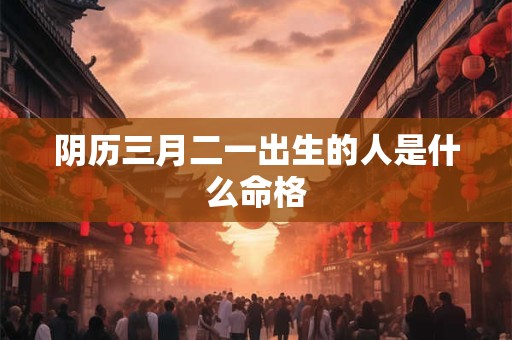 阴历三月二一出生的人是什么命格 阴历三月二一出生的人是什么命格