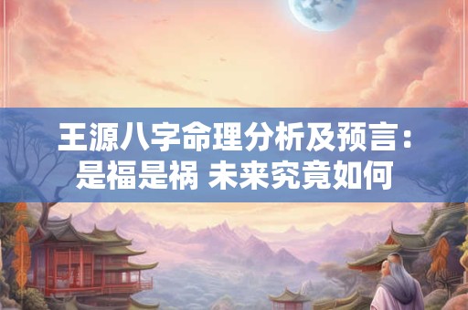 王源八字命理分析及预言：是福是祸 未来究竟如何