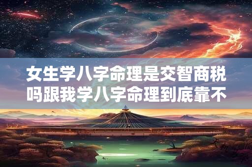 女生学八字命理是交智商税吗跟我学八字命理到底靠不靠谱
