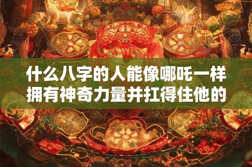 什么八字的人能像哪吒一样拥有神奇力量并扛得住他的命运