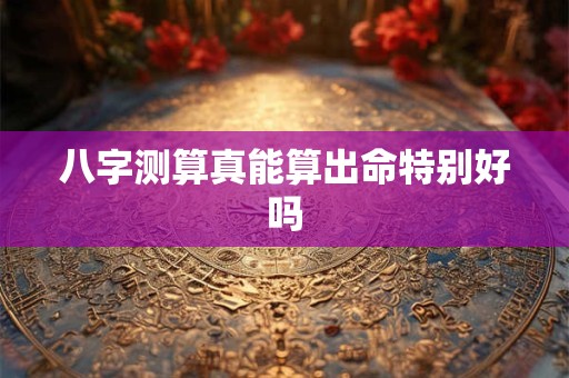 八字测算真能算出命特别好吗