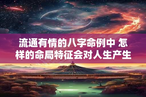 流通有情的八字命例中 怎样的命局特征会对人生产生积极影响