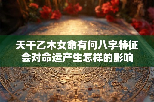 天干乙木女命有何八字特征会对命运产生怎样的影响