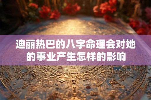 迪丽热巴的八字命理会对她的事业产生怎样的影响