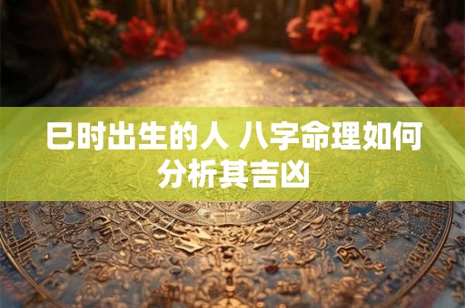 巳时出生的人 八字命理如何分析其吉凶