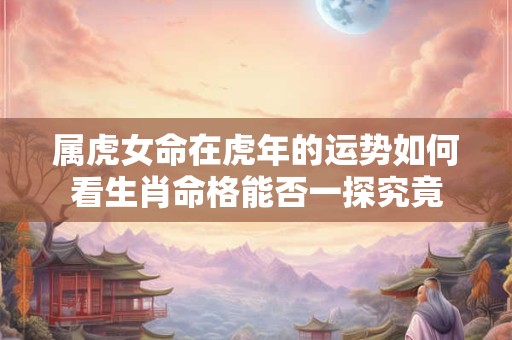 属虎女命在虎年的运势如何看生肖命格能否一探究竟