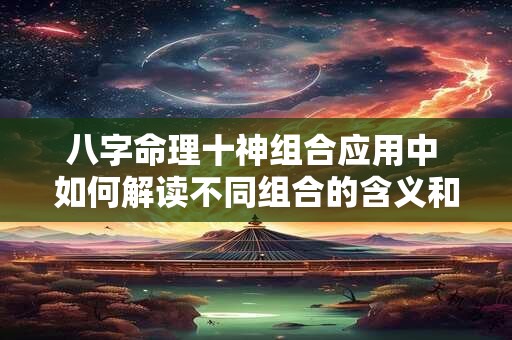 八字命理十神组合应用中 如何解读不同组合的含义和作用