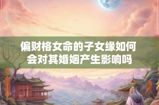 偏财格女命的子女缘如何 会对其婚姻产生影响吗