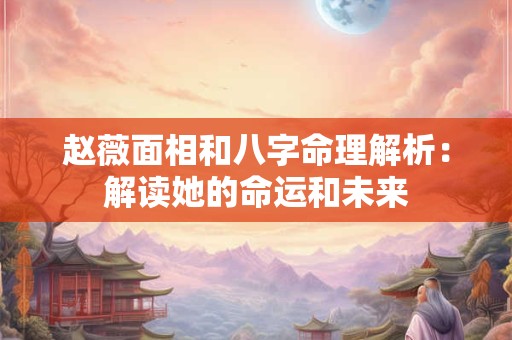 赵薇面相和八字命理解析：解读她的命运和未来