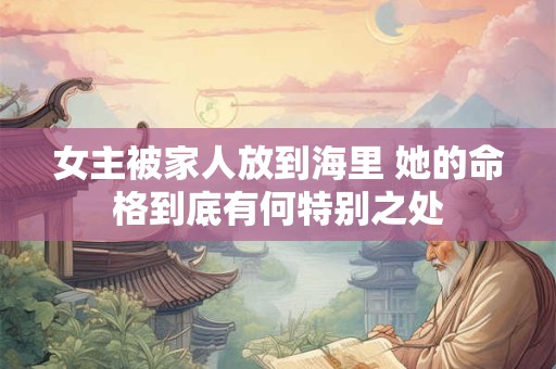 女主被家人放到海里 她的命格到底有何特别之处