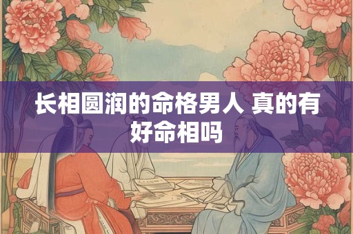 长相圆润的命格男人 真的有好命相吗