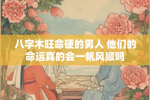 八字木旺命硬的男人 他们的命运真的会一帆风顺吗