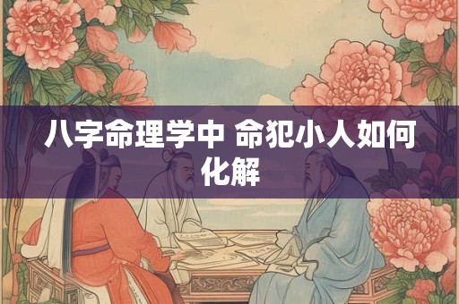八字命理学中 命犯小人如何化解