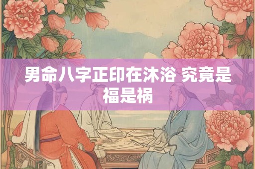 男命八字正印在沐浴 究竟是福是祸