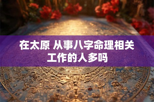 在太原 从事八字命理相关工作的人多吗